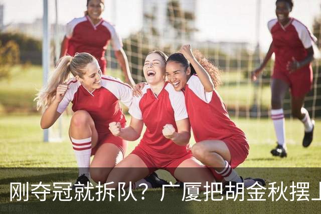 刚夺冠就拆队？广厦把胡金秋摆上货架持开放态度，CBA大地震来了