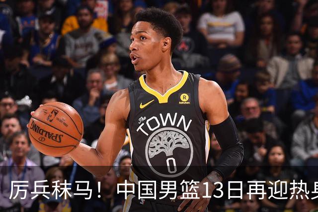 厉兵秣马！中国男篮13日再迎热身赛，冲刺世预赛第四窗口期比赛