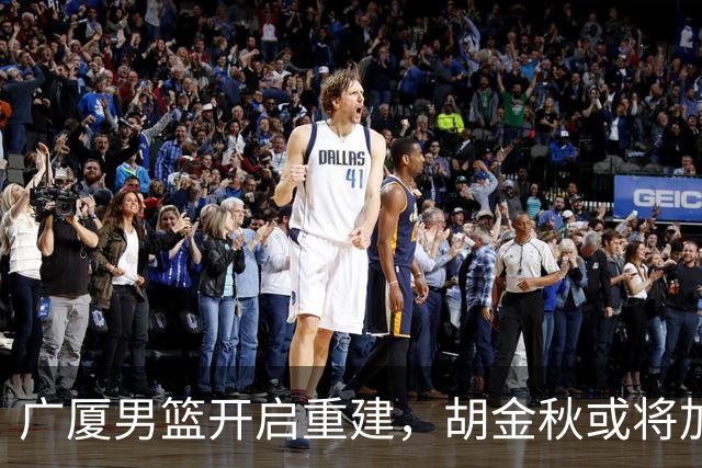 广厦男篮开启重建，胡金秋或将加盟广东强化内线阵容？