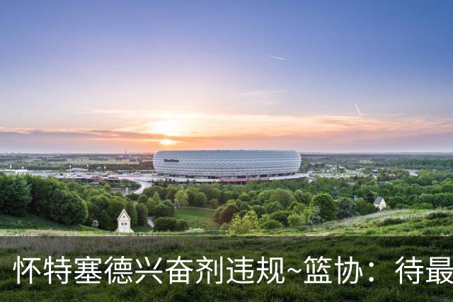 怀特塞德兴奋剂违规~篮协：待最终认定后 将对违规方进行严肃处理