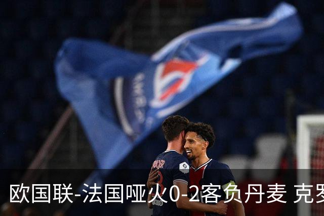 欧国联-法国哑火0-2客负丹麦 克罗地亚夺头名
