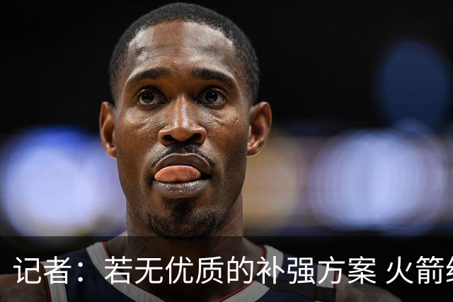 记者：若无优质的补强方案 火箭绝对不该交易队内核心球员