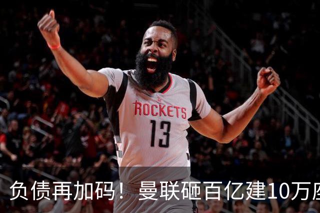 负债再加码！曼联砸百亿建10万座超级球场，只为持续补强一线队